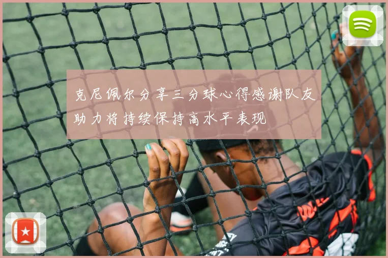 克尼佩尔分享三分球心得感谢队友助力将持续保持高水平表现