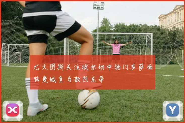 尤文图斯关注埃尔切中场门多萨面临曼城皇马激烈竞争