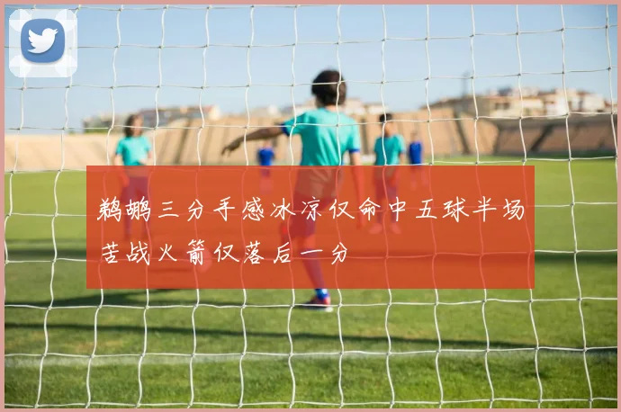 鹈鹕三分手感冰凉仅命中五球半场苦战火箭仅落后一分
