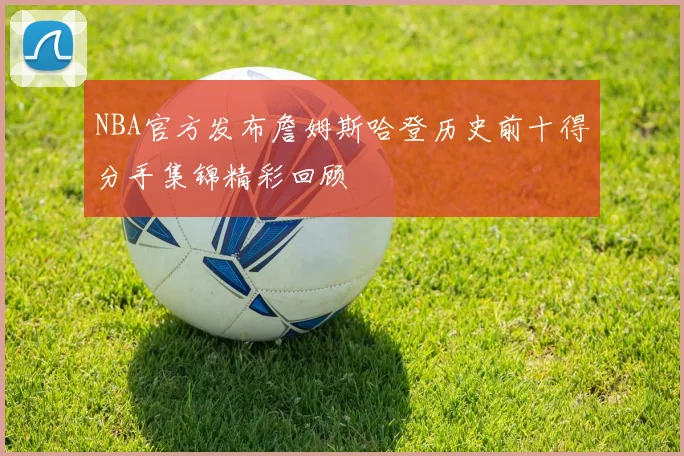 NBA官方发布詹姆斯哈登历史前十得分手集锦精彩回顾