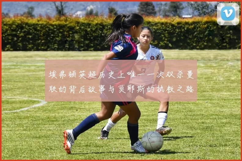 埃弗顿英超历史上唯一一次双杀曼联的背后故事与莫耶斯的执教之路