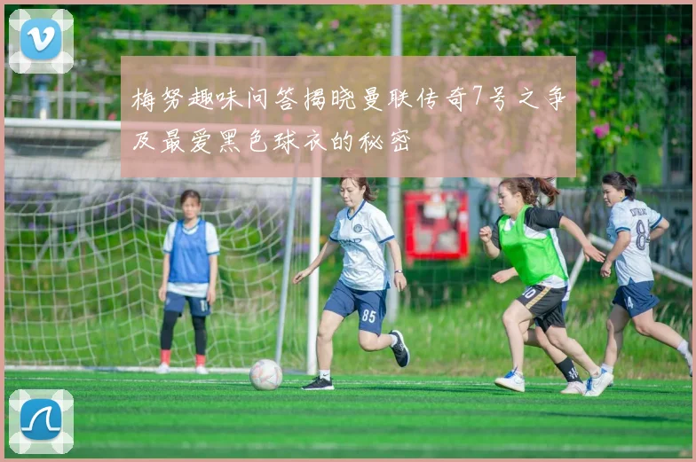 梅努趣味问答揭晓曼联传奇7号之争及最爱黑色球衣的秘密