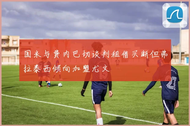 国米与费内巴切谈判租借买断但弗拉泰西倾向加盟尤文