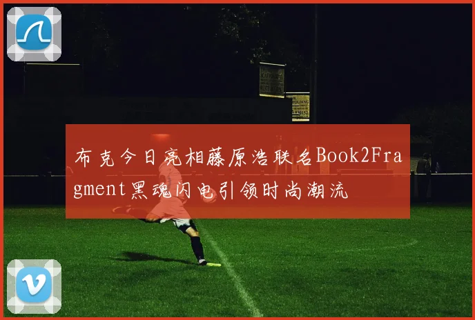 布克今日亮相藤原浩联名Book2Fragment黑魂闪电引领时尚潮流