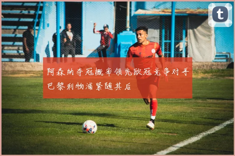 阿森纳夺冠概率领先欧冠竞争对手巴黎利物浦紧随其后