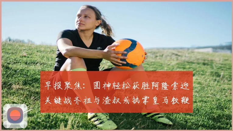 早报聚焦：圆神轻松获胜阿隆索迎关键战齐祖与渣叔或执掌皇马教鞭