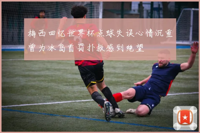 梅西回忆世界杯点球失误心情沉重曾为冰岛首罚扑救感到绝望