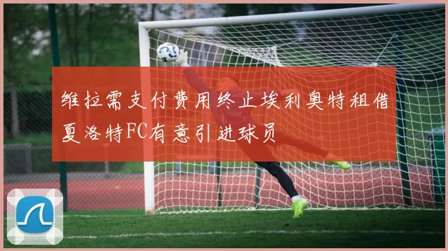 维拉需支付费用终止埃利奥特租借夏洛特FC有意引进球员