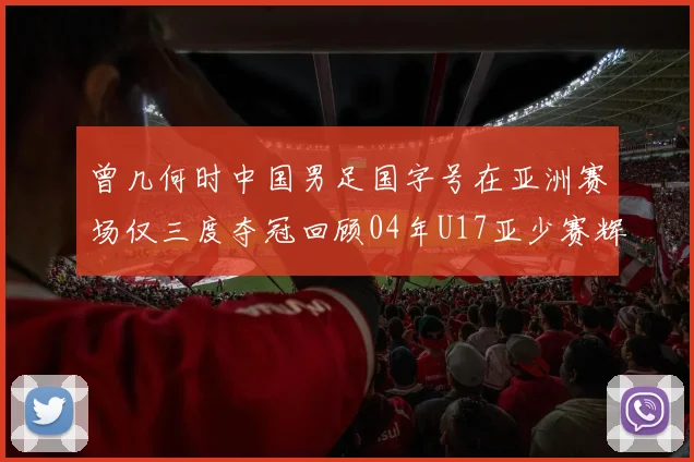 曾几何时中国男足国字号在亚洲赛场仅三度夺冠回顾04年U17亚少赛辉煌时刻