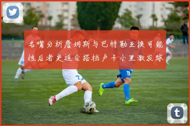 名嘴分析詹姆斯与巴特勒互换可能性后者更适合搭档卢卡小里激发球队激情