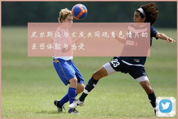 皮尔斯谈与女友共同观看色情片的亲密体验与感受