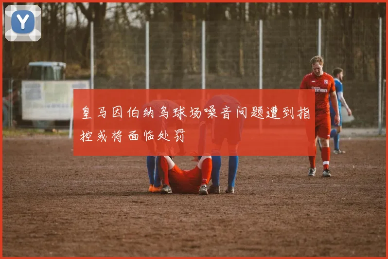 皇马因伯纳乌球场噪音问题遭到指控或将面临处罚