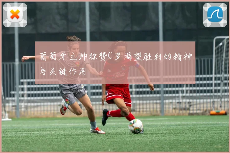 葡萄牙主帅称赞C罗渴望胜利的精神与关键作用