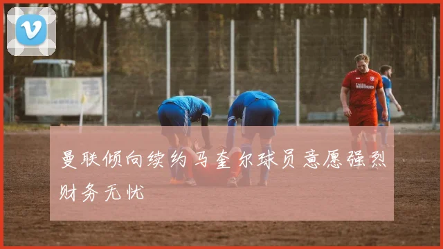 曼联倾向续约马奎尔球员意愿强烈财务无忧