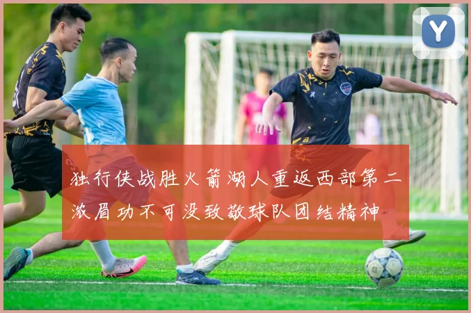 独行侠战胜火箭湖人重返西部第二浓眉功不可没致敬球队团结精神