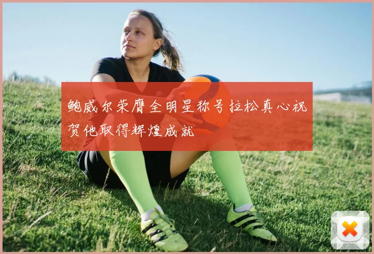 鲍威尔荣膺全明星称号拉松真心祝贺他取得辉煌成就