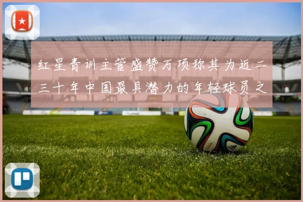 红星青训主管盛赞万项称其为近二三十年中国最具潜力的年轻球员之一