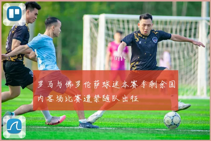罗马与佛罗伦萨球迷本赛季剩余国内客场比赛遭禁随队出征