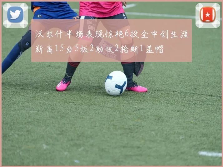 沃尔什半场表现惊艳6投全中创生涯新高15分5板2助攻2抢断1盖帽