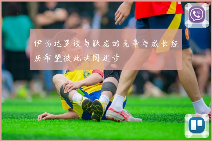 伊戈达罗谈与狄龙的竞争与成长经历希望彼此共同进步