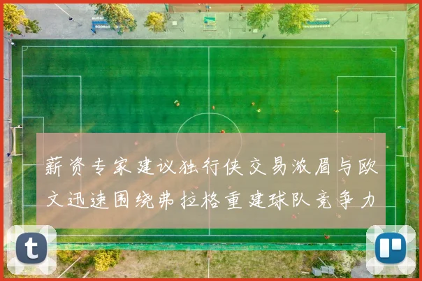 薪资专家建议独行侠交易浓眉与欧文迅速围绕弗拉格重建球队竞争力