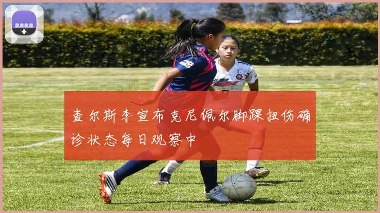 查尔斯李宣布克尼佩尔脚踝扭伤确诊状态每日观察中