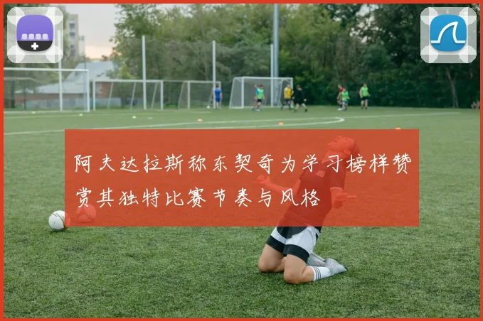 阿夫达拉斯称东契奇为学习榜样赞赏其独特比赛节奏与风格