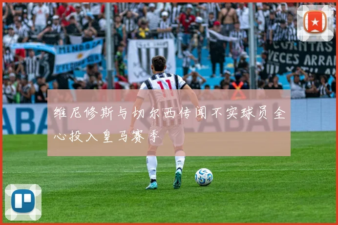 维尼修斯与切尔西传闻不实球员全心投入皇马赛季