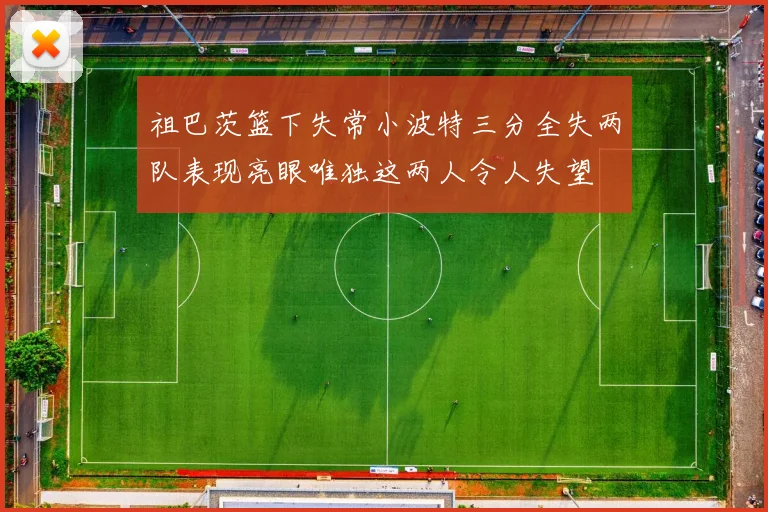 祖巴茨篮下失常小波特三分全失两队表现亮眼唯独这两人令人失望